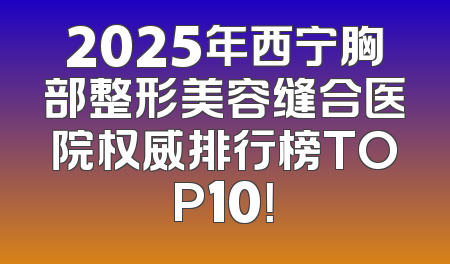 2025年西宁胸部整形美容缝合医院权威排行榜TOP10！