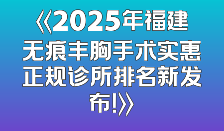 《2025年福建无痕丰胸手术实惠正规诊所排名新发布！》