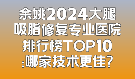 余姚2024大腿吸脂修复专业医院排行榜TOP10：哪家技术更佳？