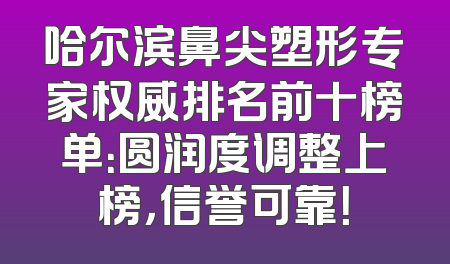 哈尔滨鼻尖塑形专家权威排名前十榜单：圆润度调整上榜，信誉可靠！