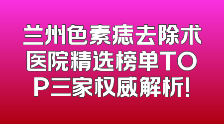 兰州色素痣去除术医院精选榜单TOP三家权威解析！