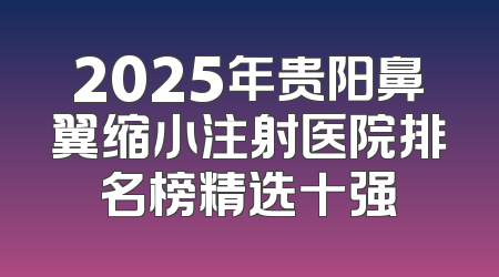 2025年贵阳鼻翼缩小注射医院排名榜精选十强