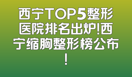 西宁TOP5整形医院排名出炉！西宁缩胸整形榜公布！