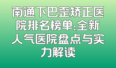 南通下巴歪矫正医院排名榜单：全新人气医院盘点与实力解读