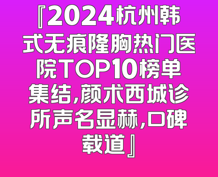 『2024杭州韩式无痕隆胸热门医院TOP10榜单集结，颜术西城诊所声名显赫，口碑载道』
