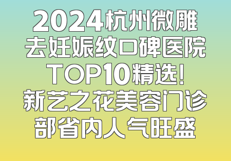 2024杭州微雕去妊娠纹口碑医院TOP10精选！新艺之花美容门诊部省内人气旺盛