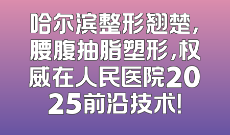 哈尔滨整形翘楚，腰腹抽脂塑形，权威在人民医院2025前沿技术！