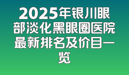 2025年银川眼部淡化黑眼圈医院最新排名及价目一览