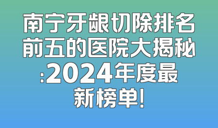 南宁牙龈切除排名前五的医院大揭秘：2024年度最新榜单！