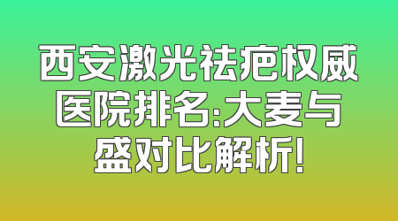 西安激光祛疤权威医院排名：大麦与盛对比解析！