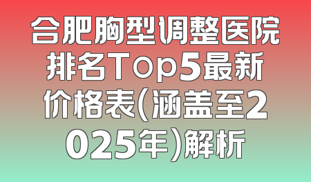 合肥胸型调整医院排名Top5最新价格表（涵盖至2025年）解析