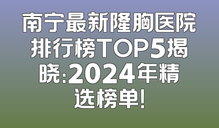 南宁最新隆胸医院排行榜TOP5揭晓：2024年精选榜单！