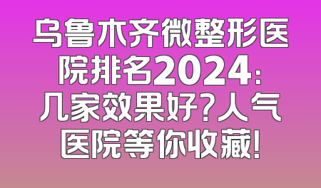 乌鲁木齐微整形医院排名2024：几家效果好？人气医院等你收藏！