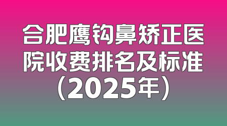 合肥鹰钩鼻矫正医院收费排名及标准（2025年）