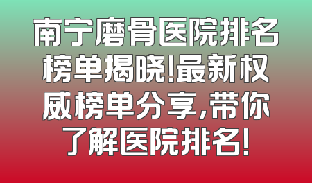 南宁磨骨医院排名榜单揭晓！最新权威榜单分享，带你了解医院排名！