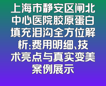 上海市静安区闸北中心医院胶原蛋白填充泪沟全方位解析：费用明细、技术亮点与真实变美案例展示