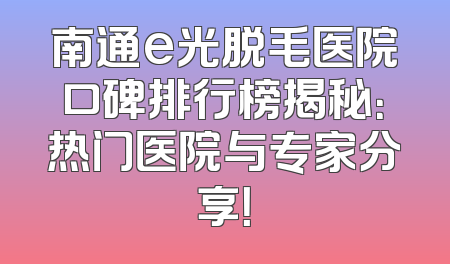 南通e光脱毛医院口碑排行榜揭秘：热门医院与专家分享！