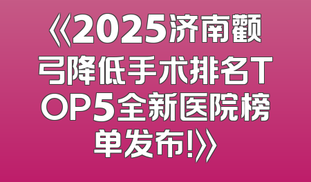 《2025济南颧弓降低手术排名TOP5全新医院榜单发布！》