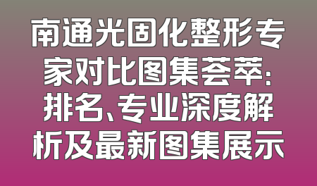 南通光固化整形专家对比图集荟萃：排名、专业深度解析及最新图集展示