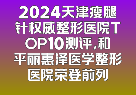 2024天津瘦腿针权威整形医院TOP10测评，和平丽惠泽医学整形医院荣登前列