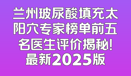 兰州玻尿酸填充太阳穴专家榜单前五名医生评价揭秘！最新2025版