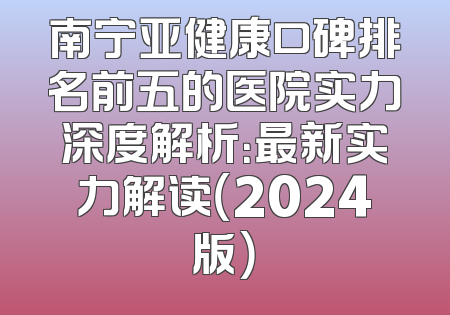 南宁亚健康口碑排名前五的医院实力深度解析：最新实力解读（2024版）