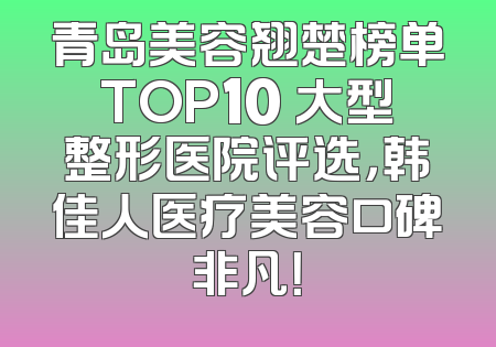 青岛美容翘楚榜单TOP10 大型整形医院评选，韩佳人医疗美容口碑非凡！