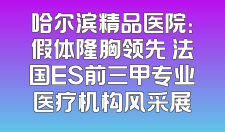 哈尔滨精品医院：假体隆胸领先 法国ES前三甲专业医疗机构风采展