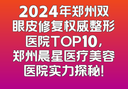 2024年郑州双眼皮修复权威整形医院TOP10，郑州晨星医疗美容医院实力探秘！
