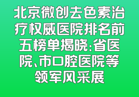 北京微创去色素治疗权威医院排名前五榜单揭晓：省医院、市口腔医院等领军风采展
