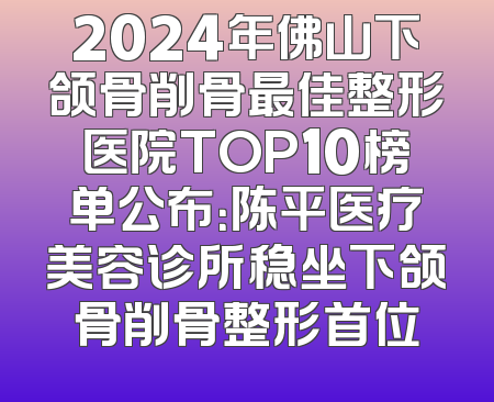 2024年佛山下颌骨削骨最佳整形医院TOP10榜单公布：陈平医疗美容诊所稳坐下颌骨削骨整形首位