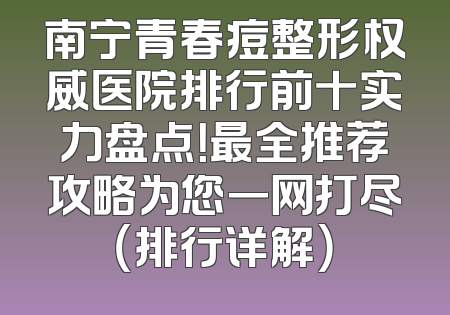 南宁青春痘整形权威医院排行前十实力盘点！最全推荐攻略为您一网打尽（排行详解）