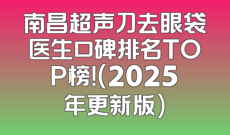 南昌超声刀去眼袋医生口碑排名TOP榜！(2025年更新版)