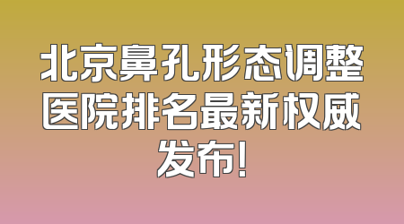 北京鼻孔形态调整医院排名最新权威发布！