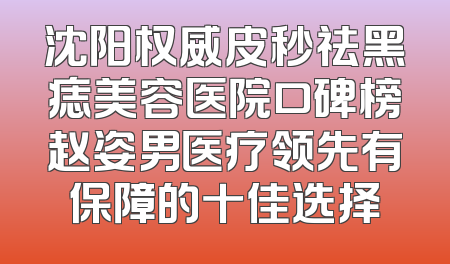 沈阳权威皮秒祛黑痣美容医院口碑榜赵姿男医疗领先有保障的十佳选择