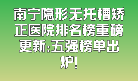 南宁隐形无托槽矫正医院排名榜重磅更新：五强榜单出炉！