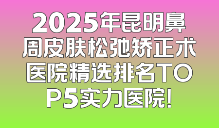 2025年昆明鼻周皮肤松弛矫正术医院精选排名TOP5实力医院！