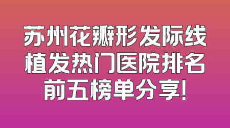 苏州花瓣形发际线植发热门医院排名前五榜单分享！