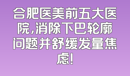 合肥医美前五大医院，消除下巴轮廓问题并舒缓发量焦虑!