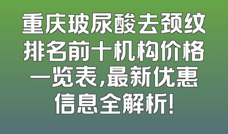 重庆玻尿酸去颈纹排名前十机构价格一览表，最新优惠信息全解析！