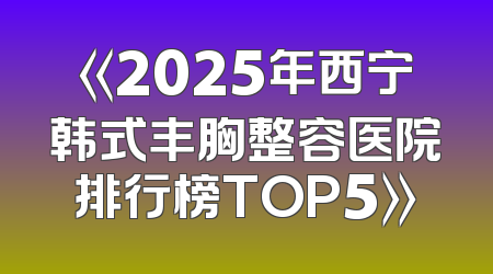 《2025年西宁韩式丰胸整容医院排行榜TOP5》