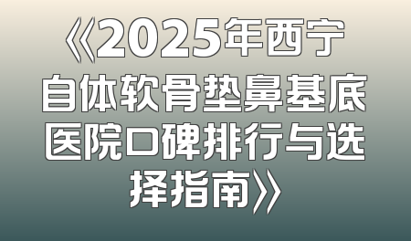 《2025年西宁自体软骨垫鼻基底医院口碑排行与选择指南》