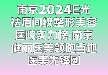 南京2024E光祛眉间纹整形美容医院实力榜：南京健丽医美领跑当地医美先锋团