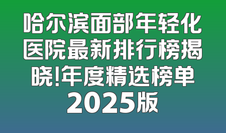 哈尔滨面部年轻化医院最新排行榜揭晓！年度精选榜单2025版