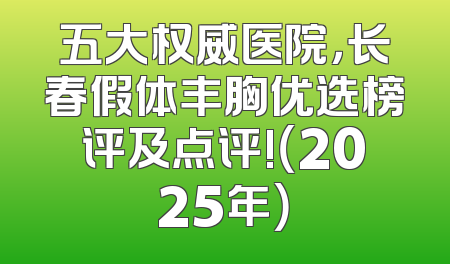 五大权威医院，长春假体丰胸优选榜评及点评!（2025年）
