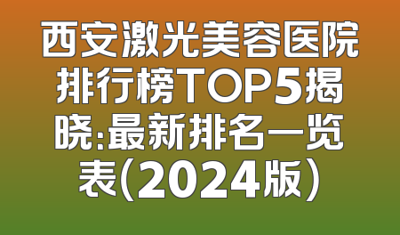 西安激光美容医院排行榜TOP5揭晓：最新排名一览表（2024版）