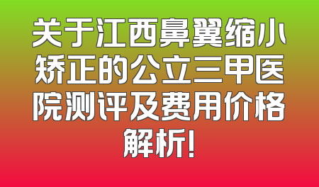 关于江西鼻翼缩小矫正的公立三甲医院测评及费用价格解析!