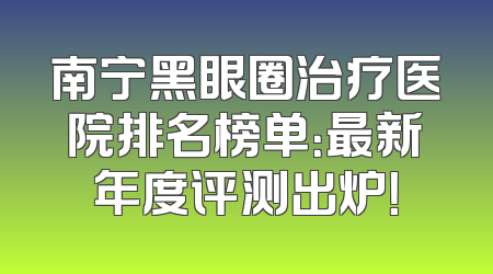 南宁黑眼圈治疗医院排名榜单：最新年度评测出炉！