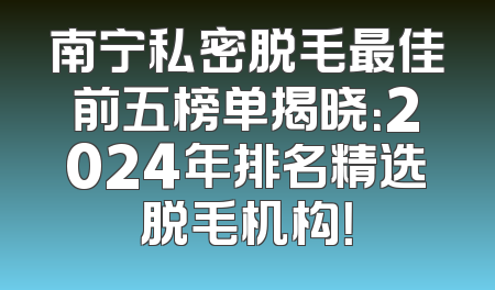 南宁私密脱毛最佳前五榜单揭晓：2024年排名精选脱毛机构！