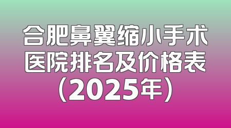 合肥鼻翼缩小手术医院排名及价格表（2025年）